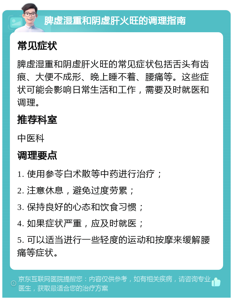 脾虚湿重和阴虚肝火旺的调理指南 常见症状 脾虚湿重和阴虚肝火旺的常见症状包括舌头有齿痕、大便不成形、晚上睡不着、腰痛等。这些症状可能会影响日常生活和工作，需要及时就医和调理。 推荐科室 中医科 调理要点 1. 使用参苓白术散等中药进行治疗； 2. 注意休息，避免过度劳累； 3. 保持良好的心态和饮食习惯； 4. 如果症状严重，应及时就医； 5. 可以适当进行一些轻度的运动和按摩来缓解腰痛等症状。