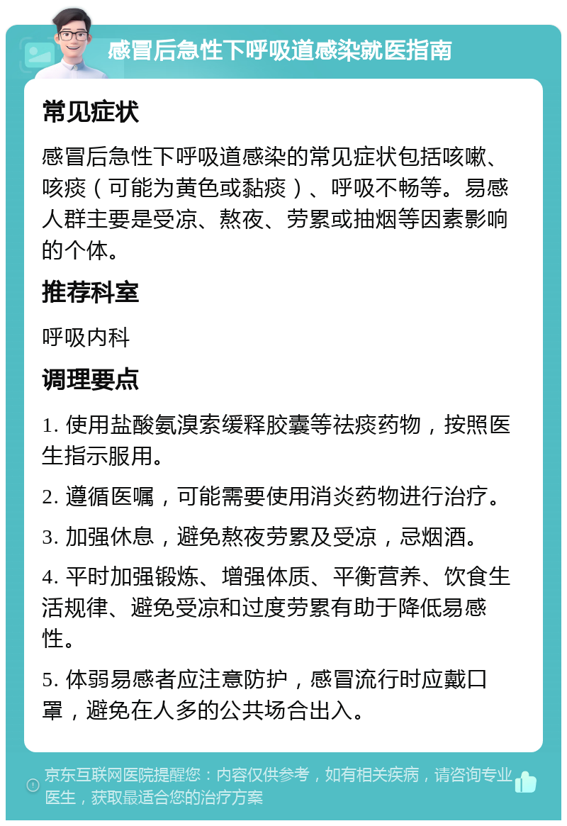 感冒后急性下呼吸道感染就医指南 常见症状 感冒后急性下呼吸道感染的常见症状包括咳嗽、咳痰（可能为黄色或黏痰）、呼吸不畅等。易感人群主要是受凉、熬夜、劳累或抽烟等因素影响的个体。 推荐科室 呼吸内科 调理要点 1. 使用盐酸氨溴索缓释胶囊等祛痰药物，按照医生指示服用。 2. 遵循医嘱，可能需要使用消炎药物进行治疗。 3. 加强休息，避免熬夜劳累及受凉，忌烟酒。 4. 平时加强锻炼、增强体质、平衡营养、饮食生活规律、避免受凉和过度劳累有助于降低易感性。 5. 体弱易感者应注意防护，感冒流行时应戴口罩，避免在人多的公共场合出入。