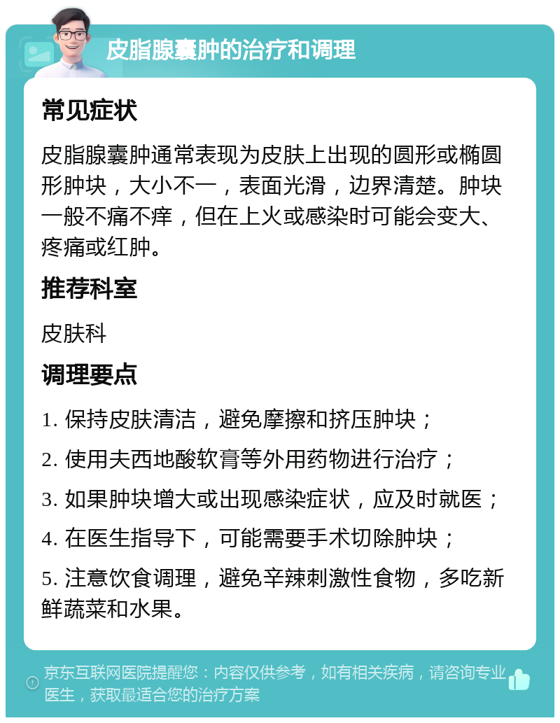 皮脂腺囊肿的治疗和调理 常见症状 皮脂腺囊肿通常表现为皮肤上出现的圆形或椭圆形肿块，大小不一，表面光滑，边界清楚。肿块一般不痛不痒，但在上火或感染时可能会变大、疼痛或红肿。 推荐科室 皮肤科 调理要点 1. 保持皮肤清洁，避免摩擦和挤压肿块； 2. 使用夫西地酸软膏等外用药物进行治疗； 3. 如果肿块增大或出现感染症状，应及时就医； 4. 在医生指导下，可能需要手术切除肿块； 5. 注意饮食调理，避免辛辣刺激性食物，多吃新鲜蔬菜和水果。