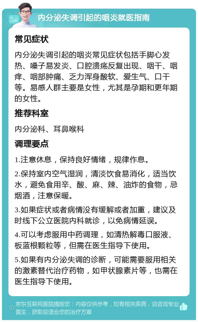 内分泌失调引起的咽炎就医指南 常见症状 内分泌失调引起的咽炎常见症状包括手脚心发热、嗓子易发炎、口腔溃疡反复出现、咽干、咽痒、咽部肿痛、乏力浑身酸软、爱生气、口干等。易感人群主要是女性，尤其是孕期和更年期的女性。 推荐科室 内分泌科、耳鼻喉科 调理要点 1.注意休息，保持良好情绪，规律作息。 2.保持室内空气湿润，清淡饮食易消化，适当饮水，避免食用辛、酸、麻、辣、油炸的食物，忌烟酒，注意保暖。 3.如果症状或者病情没有缓解或者加重，建议及时线下公立医院内科就诊，以免病情延误。 4.可以考虑服用中药调理，如清热解毒口服液、板蓝根颗粒等，但需在医生指导下使用。 5.如果有内分泌失调的诊断，可能需要服用相关的激素替代治疗药物，如甲状腺素片等，也需在医生指导下使用。