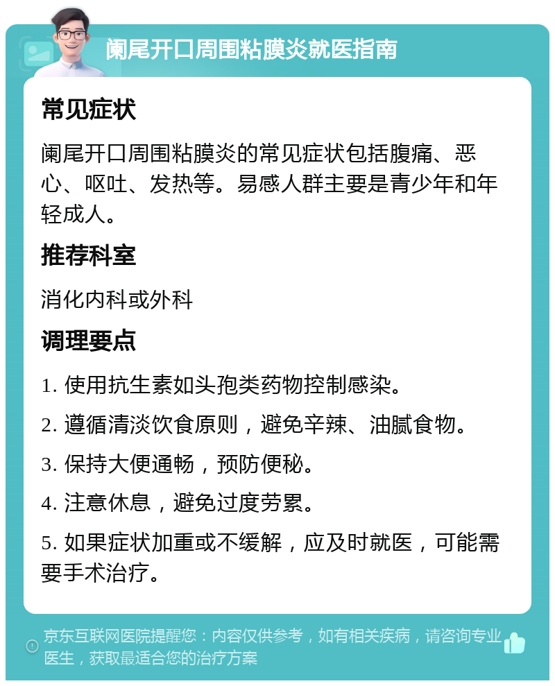 阑尾开口周围粘膜炎就医指南 常见症状 阑尾开口周围粘膜炎的常见症状包括腹痛、恶心、呕吐、发热等。易感人群主要是青少年和年轻成人。 推荐科室 消化内科或外科 调理要点 1. 使用抗生素如头孢类药物控制感染。 2. 遵循清淡饮食原则，避免辛辣、油腻食物。 3. 保持大便通畅，预防便秘。 4. 注意休息，避免过度劳累。 5. 如果症状加重或不缓解，应及时就医，可能需要手术治疗。