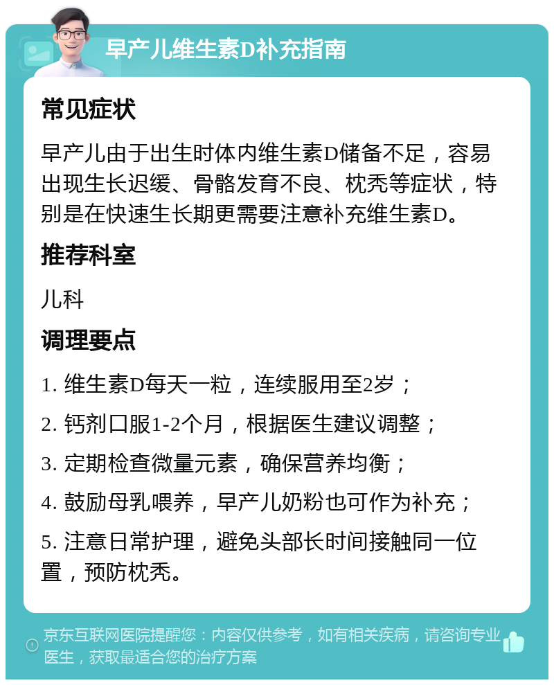 早产儿维生素D补充指南 常见症状 早产儿由于出生时体内维生素D储备不足，容易出现生长迟缓、骨骼发育不良、枕秃等症状，特别是在快速生长期更需要注意补充维生素D。 推荐科室 儿科 调理要点 1. 维生素D每天一粒，连续服用至2岁； 2. 钙剂口服1-2个月，根据医生建议调整； 3. 定期检查微量元素，确保营养均衡； 4. 鼓励母乳喂养，早产儿奶粉也可作为补充； 5. 注意日常护理，避免头部长时间接触同一位置，预防枕秃。