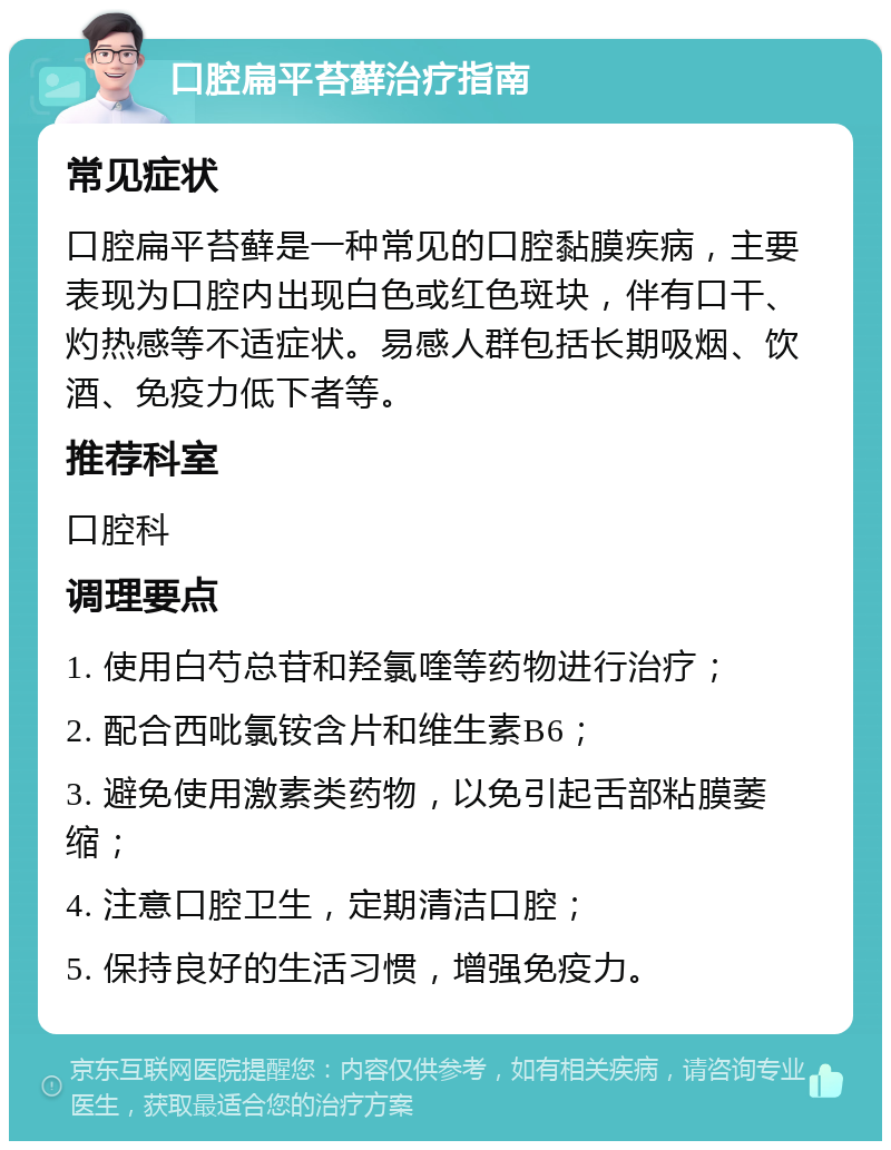 口腔扁平苔藓治疗指南 常见症状 口腔扁平苔藓是一种常见的口腔黏膜疾病，主要表现为口腔内出现白色或红色斑块，伴有口干、灼热感等不适症状。易感人群包括长期吸烟、饮酒、免疫力低下者等。 推荐科室 口腔科 调理要点 1. 使用白芍总苷和羟氯喹等药物进行治疗； 2. 配合西吡氯铵含片和维生素B6； 3. 避免使用激素类药物，以免引起舌部粘膜萎缩； 4. 注意口腔卫生，定期清洁口腔； 5. 保持良好的生活习惯，增强免疫力。