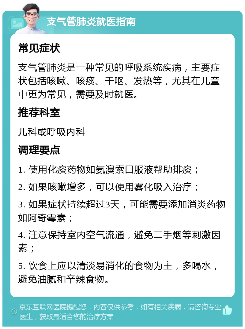 支气管肺炎就医指南 常见症状 支气管肺炎是一种常见的呼吸系统疾病，主要症状包括咳嗽、咳痰、干呕、发热等，尤其在儿童中更为常见，需要及时就医。 推荐科室 儿科或呼吸内科 调理要点 1. 使用化痰药物如氨溴索口服液帮助排痰； 2. 如果咳嗽增多，可以使用雾化吸入治疗； 3. 如果症状持续超过3天，可能需要添加消炎药物如阿奇霉素； 4. 注意保持室内空气流通，避免二手烟等刺激因素； 5. 饮食上应以清淡易消化的食物为主，多喝水，避免油腻和辛辣食物。