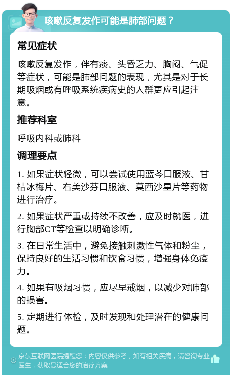 咳嗽反复发作可能是肺部问题？ 常见症状 咳嗽反复发作，伴有痰、头昏乏力、胸闷、气促等症状，可能是肺部问题的表现，尤其是对于长期吸烟或有呼吸系统疾病史的人群更应引起注意。 推荐科室 呼吸内科或肺科 调理要点 1. 如果症状轻微，可以尝试使用蓝芩口服液、甘桔冰梅片、右美沙芬口服液、莫西沙星片等药物进行治疗。 2. 如果症状严重或持续不改善，应及时就医，进行胸部CT等检查以明确诊断。 3. 在日常生活中，避免接触刺激性气体和粉尘，保持良好的生活习惯和饮食习惯，增强身体免疫力。 4. 如果有吸烟习惯，应尽早戒烟，以减少对肺部的损害。 5. 定期进行体检，及时发现和处理潜在的健康问题。