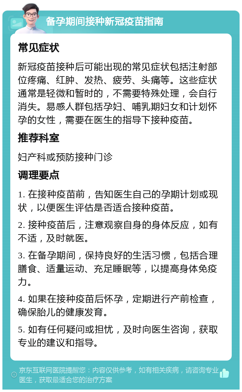 备孕期间接种新冠疫苗指南 常见症状 新冠疫苗接种后可能出现的常见症状包括注射部位疼痛、红肿、发热、疲劳、头痛等。这些症状通常是轻微和暂时的，不需要特殊处理，会自行消失。易感人群包括孕妇、哺乳期妇女和计划怀孕的女性，需要在医生的指导下接种疫苗。 推荐科室 妇产科或预防接种门诊 调理要点 1. 在接种疫苗前，告知医生自己的孕期计划或现状，以便医生评估是否适合接种疫苗。 2. 接种疫苗后，注意观察自身的身体反应，如有不适，及时就医。 3. 在备孕期间，保持良好的生活习惯，包括合理膳食、适量运动、充足睡眠等，以提高身体免疫力。 4. 如果在接种疫苗后怀孕，定期进行产前检查，确保胎儿的健康发育。 5. 如有任何疑问或担忧，及时向医生咨询，获取专业的建议和指导。