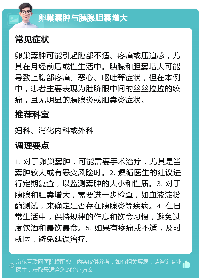 卵巢囊肿与胰腺胆囊增大 常见症状 卵巢囊肿可能引起腹部不适、疼痛或压迫感，尤其在月经前后或性生活中。胰腺和胆囊增大可能导致上腹部疼痛、恶心、呕吐等症状，但在本例中，患者主要表现为肚脐眼中间的丝丝拉拉的绞痛，且无明显的胰腺炎或胆囊炎症状。 推荐科室 妇科、消化内科或外科 调理要点 1. 对于卵巢囊肿，可能需要手术治疗，尤其是当囊肿较大或有恶变风险时。2. 遵循医生的建议进行定期复查，以监测囊肿的大小和性质。3. 对于胰腺和胆囊增大，需要进一步检查，如血液淀粉酶测试，来确定是否存在胰腺炎等疾病。4. 在日常生活中，保持规律的作息和饮食习惯，避免过度饮酒和暴饮暴食。5. 如果有疼痛或不适，及时就医，避免延误治疗。