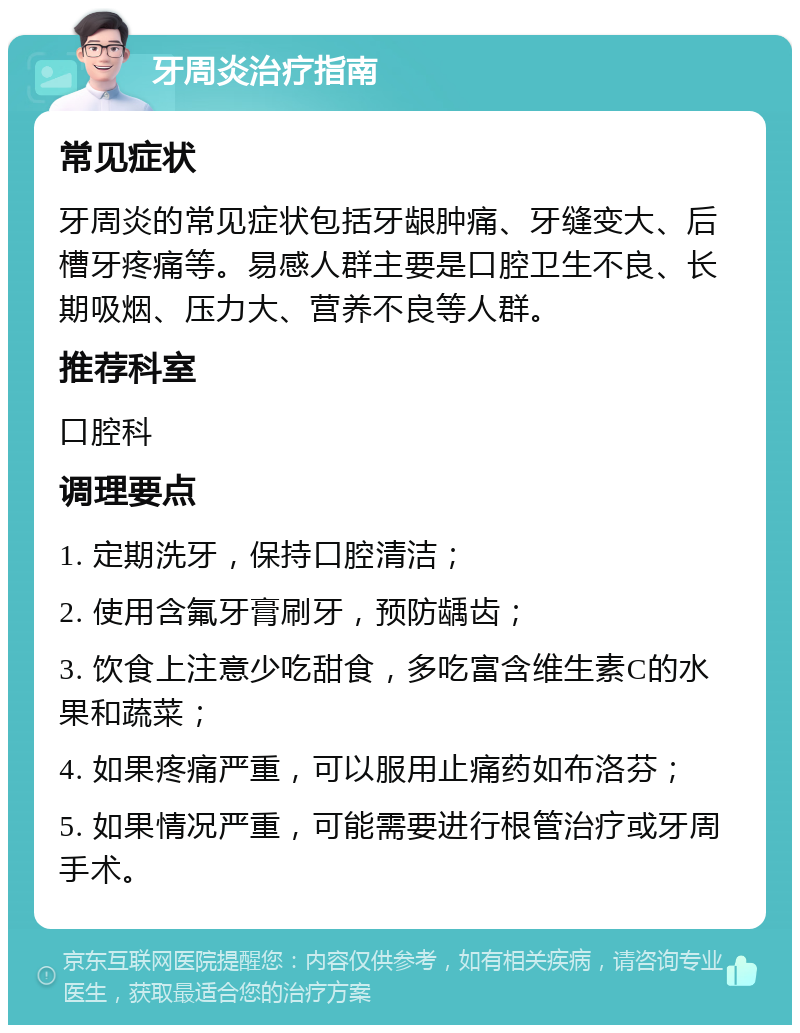 牙周炎治疗指南 常见症状 牙周炎的常见症状包括牙龈肿痛、牙缝变大、后槽牙疼痛等。易感人群主要是口腔卫生不良、长期吸烟、压力大、营养不良等人群。 推荐科室 口腔科 调理要点 1. 定期洗牙，保持口腔清洁； 2. 使用含氟牙膏刷牙，预防龋齿； 3. 饮食上注意少吃甜食，多吃富含维生素C的水果和蔬菜； 4. 如果疼痛严重，可以服用止痛药如布洛芬； 5. 如果情况严重，可能需要进行根管治疗或牙周手术。