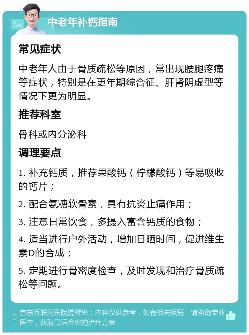 中老年补钙指南 常见症状 中老年人由于骨质疏松等原因，常出现腰腿疼痛等症状，特别是在更年期综合征、肝肾阴虚型等情况下更为明显。 推荐科室 骨科或内分泌科 调理要点 1. 补充钙质，推荐果酸钙（柠檬酸钙）等易吸收的钙片； 2. 配合氨糖软骨素，具有抗炎止痛作用； 3. 注意日常饮食，多摄入富含钙质的食物； 4. 适当进行户外活动，增加日晒时间，促进维生素D的合成； 5. 定期进行骨密度检查，及时发现和治疗骨质疏松等问题。