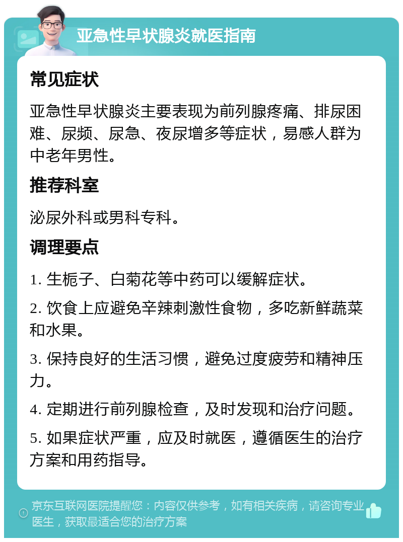 亚急性早状腺炎就医指南 常见症状 亚急性早状腺炎主要表现为前列腺疼痛、排尿困难、尿频、尿急、夜尿增多等症状，易感人群为中老年男性。 推荐科室 泌尿外科或男科专科。 调理要点 1. 生栀子、白菊花等中药可以缓解症状。 2. 饮食上应避免辛辣刺激性食物，多吃新鲜蔬菜和水果。 3. 保持良好的生活习惯，避免过度疲劳和精神压力。 4. 定期进行前列腺检查，及时发现和治疗问题。 5. 如果症状严重，应及时就医，遵循医生的治疗方案和用药指导。