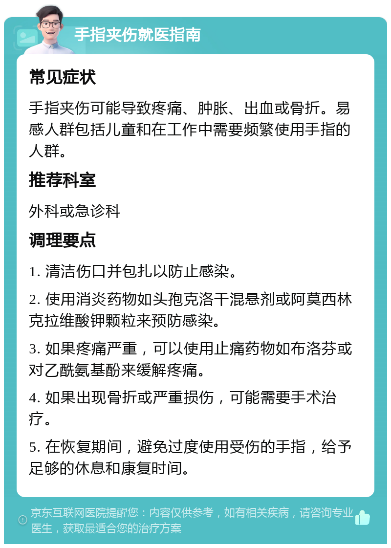 手指夹伤就医指南 常见症状 手指夹伤可能导致疼痛、肿胀、出血或骨折。易感人群包括儿童和在工作中需要频繁使用手指的人群。 推荐科室 外科或急诊科 调理要点 1. 清洁伤口并包扎以防止感染。 2. 使用消炎药物如头孢克洛干混悬剂或阿莫西林克拉维酸钾颗粒来预防感染。 3. 如果疼痛严重，可以使用止痛药物如布洛芬或对乙酰氨基酚来缓解疼痛。 4. 如果出现骨折或严重损伤，可能需要手术治疗。 5. 在恢复期间，避免过度使用受伤的手指，给予足够的休息和康复时间。