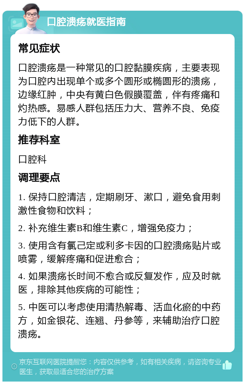 口腔溃疡就医指南 常见症状 口腔溃疡是一种常见的口腔黏膜疾病，主要表现为口腔内出现单个或多个圆形或椭圆形的溃疡，边缘红肿，中央有黄白色假膜覆盖，伴有疼痛和灼热感。易感人群包括压力大、营养不良、免疫力低下的人群。 推荐科室 口腔科 调理要点 1. 保持口腔清洁，定期刷牙、漱口，避免食用刺激性食物和饮料； 2. 补充维生素B和维生素C，增强免疫力； 3. 使用含有氯己定或利多卡因的口腔溃疡贴片或喷雾，缓解疼痛和促进愈合； 4. 如果溃疡长时间不愈合或反复发作，应及时就医，排除其他疾病的可能性； 5. 中医可以考虑使用清热解毒、活血化瘀的中药方，如金银花、连翘、丹参等，来辅助治疗口腔溃疡。