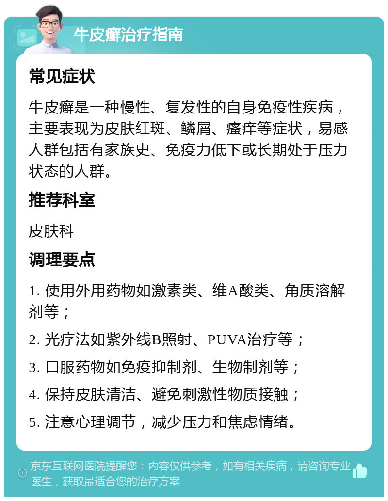 牛皮癣治疗指南 常见症状 牛皮癣是一种慢性、复发性的自身免疫性疾病，主要表现为皮肤红斑、鳞屑、瘙痒等症状，易感人群包括有家族史、免疫力低下或长期处于压力状态的人群。 推荐科室 皮肤科 调理要点 1. 使用外用药物如激素类、维A酸类、角质溶解剂等； 2. 光疗法如紫外线B照射、PUVA治疗等； 3. 口服药物如免疫抑制剂、生物制剂等； 4. 保持皮肤清洁、避免刺激性物质接触； 5. 注意心理调节，减少压力和焦虑情绪。