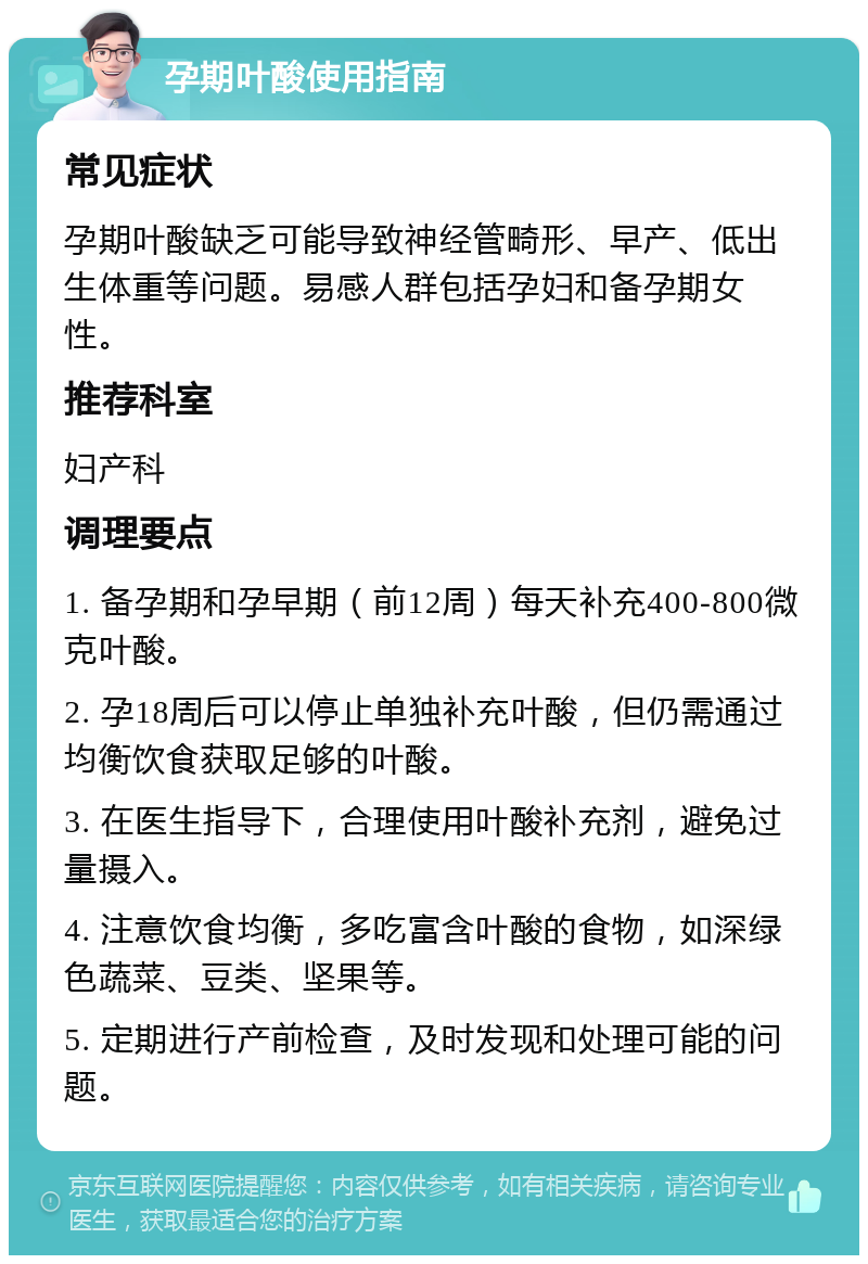 孕期叶酸使用指南 常见症状 孕期叶酸缺乏可能导致神经管畸形、早产、低出生体重等问题。易感人群包括孕妇和备孕期女性。 推荐科室 妇产科 调理要点 1. 备孕期和孕早期（前12周）每天补充400-800微克叶酸。 2. 孕18周后可以停止单独补充叶酸，但仍需通过均衡饮食获取足够的叶酸。 3. 在医生指导下，合理使用叶酸补充剂，避免过量摄入。 4. 注意饮食均衡，多吃富含叶酸的食物，如深绿色蔬菜、豆类、坚果等。 5. 定期进行产前检查，及时发现和处理可能的问题。