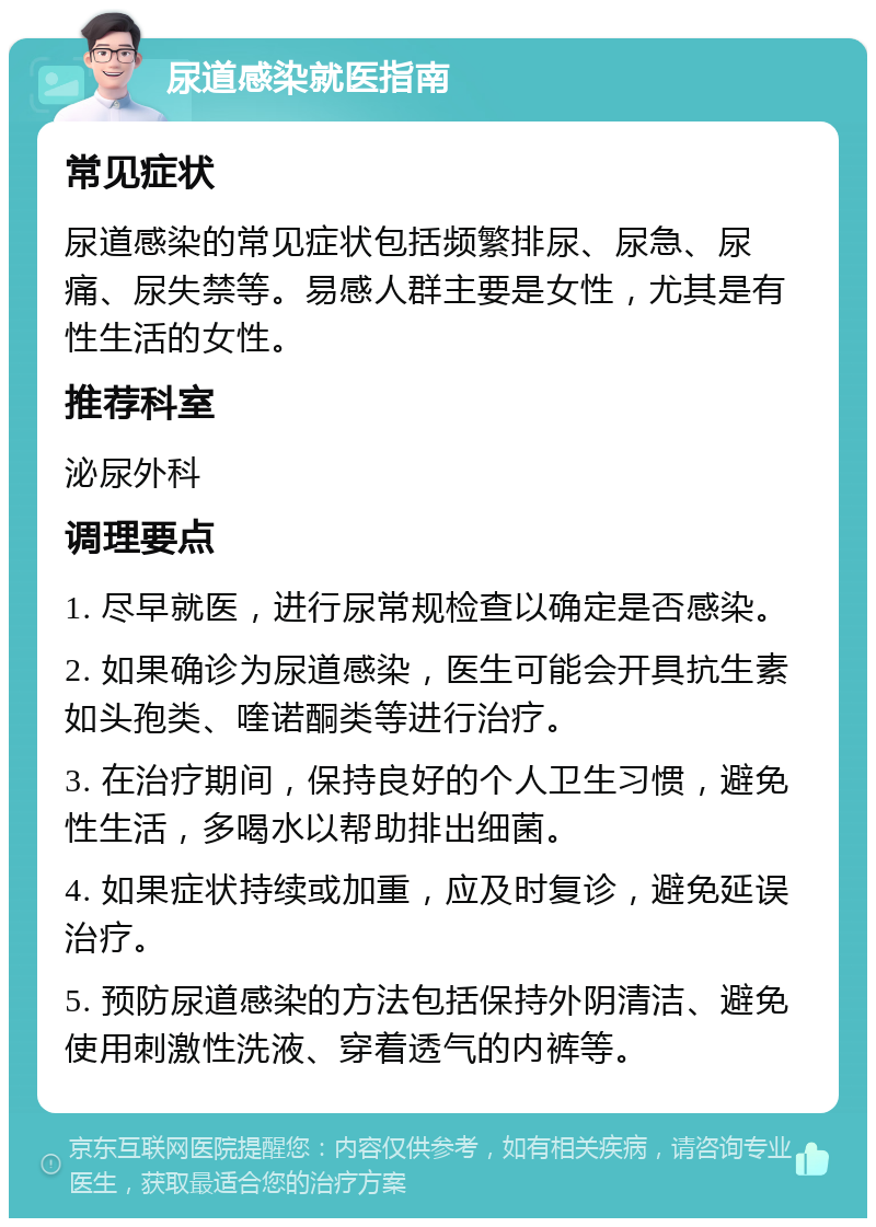 尿道感染就医指南 常见症状 尿道感染的常见症状包括频繁排尿、尿急、尿痛、尿失禁等。易感人群主要是女性，尤其是有性生活的女性。 推荐科室 泌尿外科 调理要点 1. 尽早就医，进行尿常规检查以确定是否感染。 2. 如果确诊为尿道感染，医生可能会开具抗生素如头孢类、喹诺酮类等进行治疗。 3. 在治疗期间，保持良好的个人卫生习惯，避免性生活，多喝水以帮助排出细菌。 4. 如果症状持续或加重，应及时复诊，避免延误治疗。 5. 预防尿道感染的方法包括保持外阴清洁、避免使用刺激性洗液、穿着透气的内裤等。