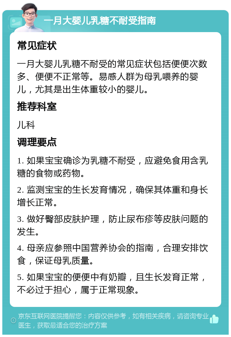 一月大婴儿乳糖不耐受指南 常见症状 一月大婴儿乳糖不耐受的常见症状包括便便次数多、便便不正常等。易感人群为母乳喂养的婴儿，尤其是出生体重较小的婴儿。 推荐科室 儿科 调理要点 1. 如果宝宝确诊为乳糖不耐受，应避免食用含乳糖的食物或药物。 2. 监测宝宝的生长发育情况，确保其体重和身长增长正常。 3. 做好臀部皮肤护理，防止尿布疹等皮肤问题的发生。 4. 母亲应参照中国营养协会的指南，合理安排饮食，保证母乳质量。 5. 如果宝宝的便便中有奶瓣，且生长发育正常，不必过于担心，属于正常现象。