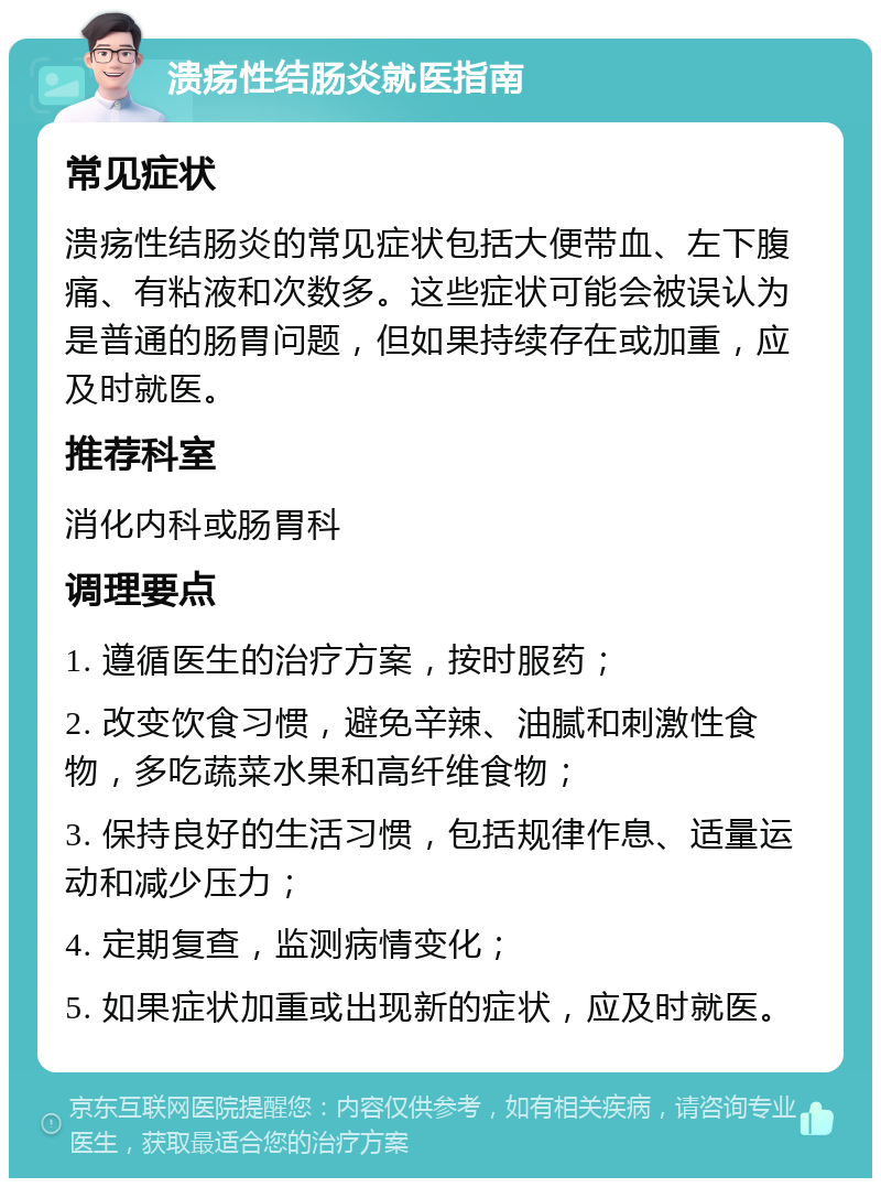 溃疡性结肠炎就医指南 常见症状 溃疡性结肠炎的常见症状包括大便带血、左下腹痛、有粘液和次数多。这些症状可能会被误认为是普通的肠胃问题，但如果持续存在或加重，应及时就医。 推荐科室 消化内科或肠胃科 调理要点 1. 遵循医生的治疗方案，按时服药； 2. 改变饮食习惯，避免辛辣、油腻和刺激性食物，多吃蔬菜水果和高纤维食物； 3. 保持良好的生活习惯，包括规律作息、适量运动和减少压力； 4. 定期复查，监测病情变化； 5. 如果症状加重或出现新的症状，应及时就医。