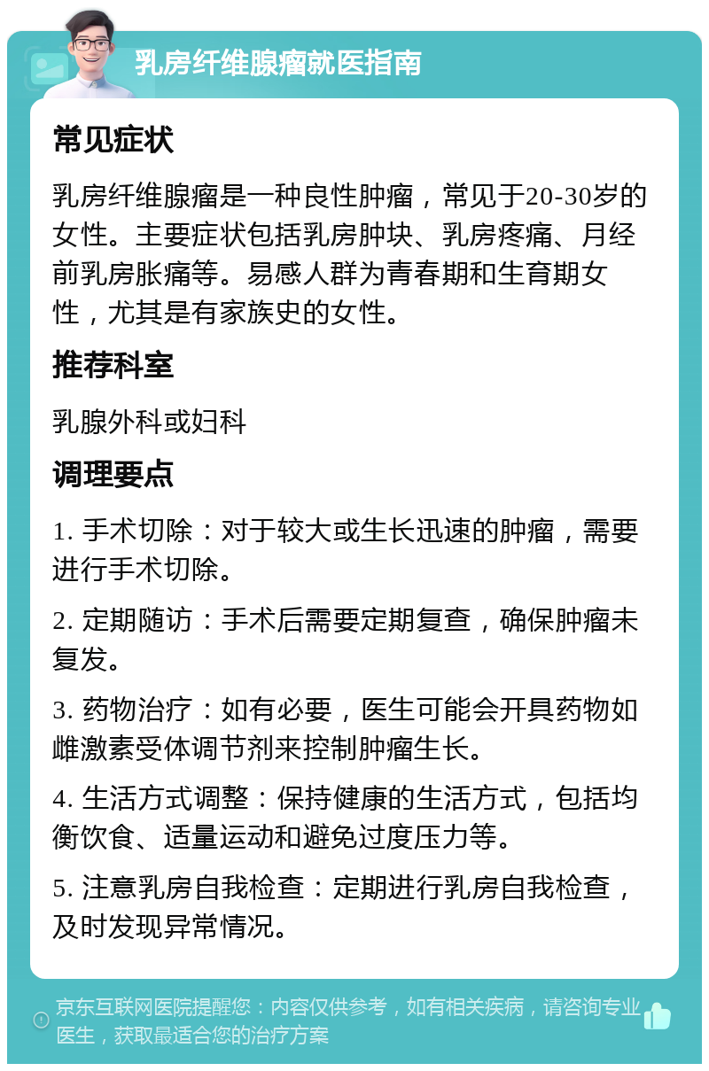 乳房纤维腺瘤就医指南 常见症状 乳房纤维腺瘤是一种良性肿瘤，常见于20-30岁的女性。主要症状包括乳房肿块、乳房疼痛、月经前乳房胀痛等。易感人群为青春期和生育期女性，尤其是有家族史的女性。 推荐科室 乳腺外科或妇科 调理要点 1. 手术切除：对于较大或生长迅速的肿瘤，需要进行手术切除。 2. 定期随访：手术后需要定期复查，确保肿瘤未复发。 3. 药物治疗：如有必要，医生可能会开具药物如雌激素受体调节剂来控制肿瘤生长。 4. 生活方式调整：保持健康的生活方式，包括均衡饮食、适量运动和避免过度压力等。 5. 注意乳房自我检查：定期进行乳房自我检查，及时发现异常情况。