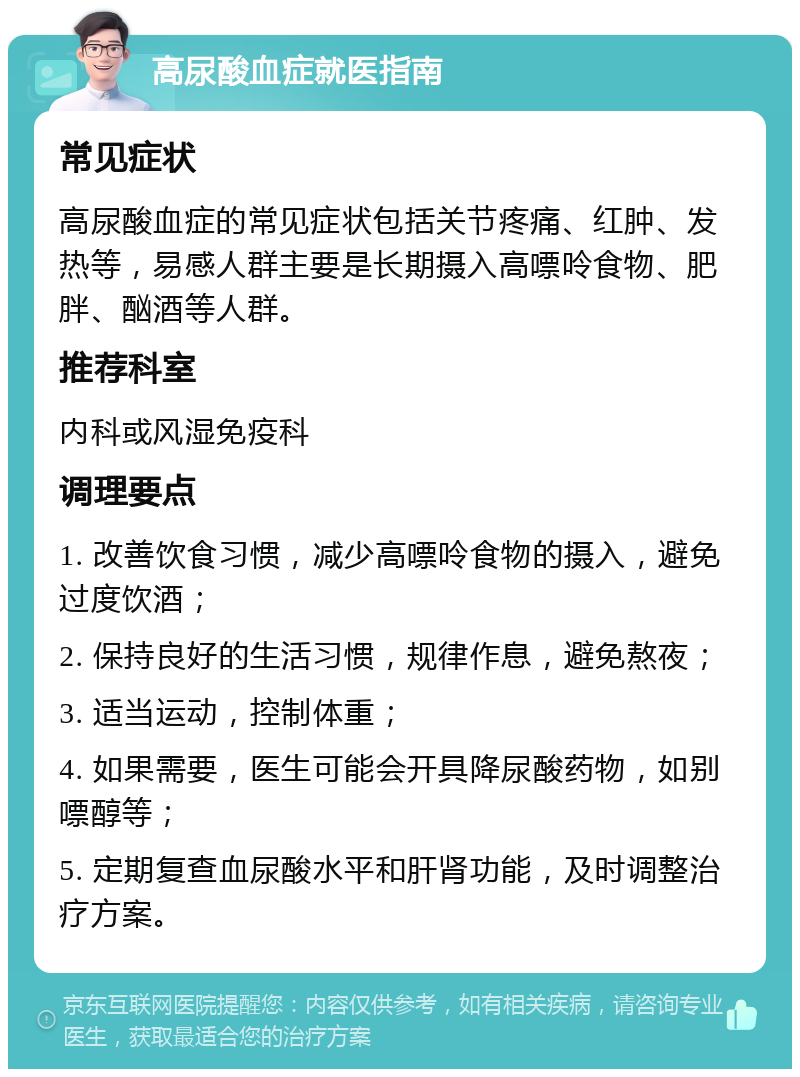 高尿酸血症就医指南 常见症状 高尿酸血症的常见症状包括关节疼痛、红肿、发热等，易感人群主要是长期摄入高嘌呤食物、肥胖、酗酒等人群。 推荐科室 内科或风湿免疫科 调理要点 1. 改善饮食习惯，减少高嘌呤食物的摄入，避免过度饮酒； 2. 保持良好的生活习惯，规律作息，避免熬夜； 3. 适当运动，控制体重； 4. 如果需要，医生可能会开具降尿酸药物，如别嘌醇等； 5. 定期复查血尿酸水平和肝肾功能，及时调整治疗方案。