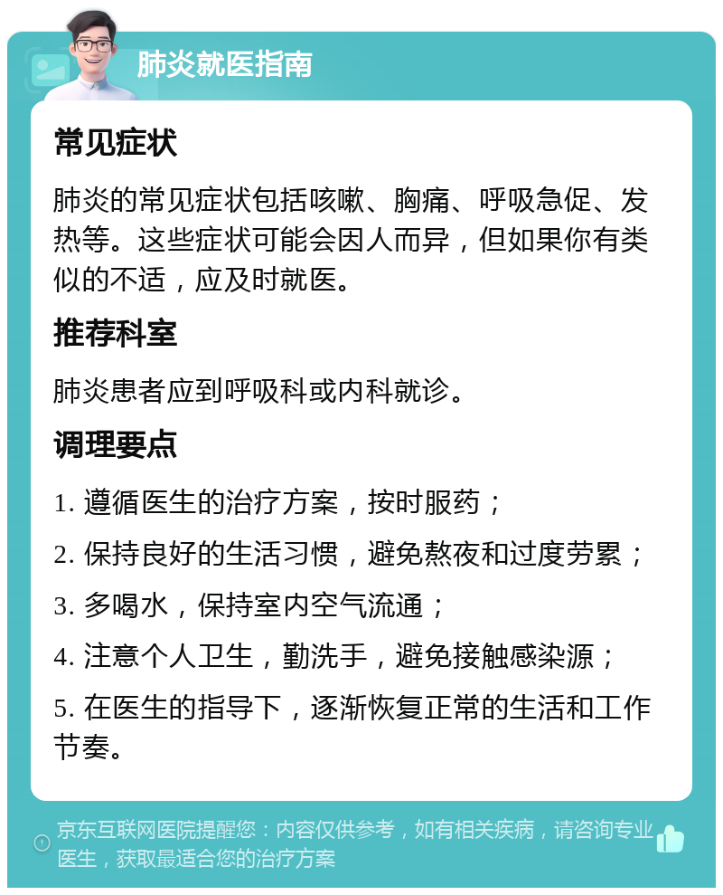 肺炎就医指南 常见症状 肺炎的常见症状包括咳嗽、胸痛、呼吸急促、发热等。这些症状可能会因人而异，但如果你有类似的不适，应及时就医。 推荐科室 肺炎患者应到呼吸科或内科就诊。 调理要点 1. 遵循医生的治疗方案，按时服药； 2. 保持良好的生活习惯，避免熬夜和过度劳累； 3. 多喝水，保持室内空气流通； 4. 注意个人卫生，勤洗手，避免接触感染源； 5. 在医生的指导下，逐渐恢复正常的生活和工作节奏。