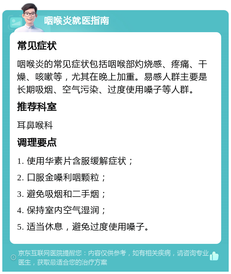 咽喉炎就医指南 常见症状 咽喉炎的常见症状包括咽喉部灼烧感、疼痛、干燥、咳嗽等，尤其在晚上加重。易感人群主要是长期吸烟、空气污染、过度使用嗓子等人群。 推荐科室 耳鼻喉科 调理要点 1. 使用华素片含服缓解症状； 2. 口服金嗓利咽颗粒； 3. 避免吸烟和二手烟； 4. 保持室内空气湿润； 5. 适当休息，避免过度使用嗓子。