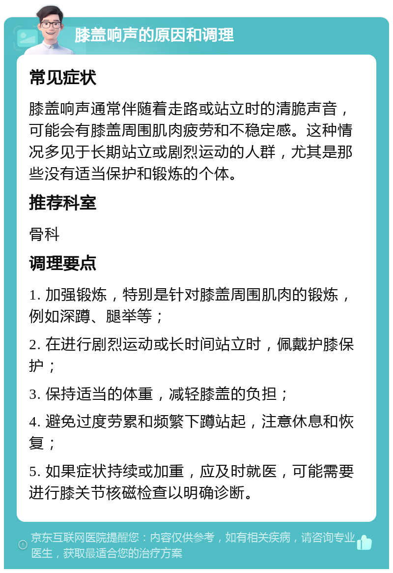 膝盖响声的原因和调理 常见症状 膝盖响声通常伴随着走路或站立时的清脆声音，可能会有膝盖周围肌肉疲劳和不稳定感。这种情况多见于长期站立或剧烈运动的人群，尤其是那些没有适当保护和锻炼的个体。 推荐科室 骨科 调理要点 1. 加强锻炼，特别是针对膝盖周围肌肉的锻炼，例如深蹲、腿举等； 2. 在进行剧烈运动或长时间站立时，佩戴护膝保护； 3. 保持适当的体重，减轻膝盖的负担； 4. 避免过度劳累和频繁下蹲站起，注意休息和恢复； 5. 如果症状持续或加重，应及时就医，可能需要进行膝关节核磁检查以明确诊断。