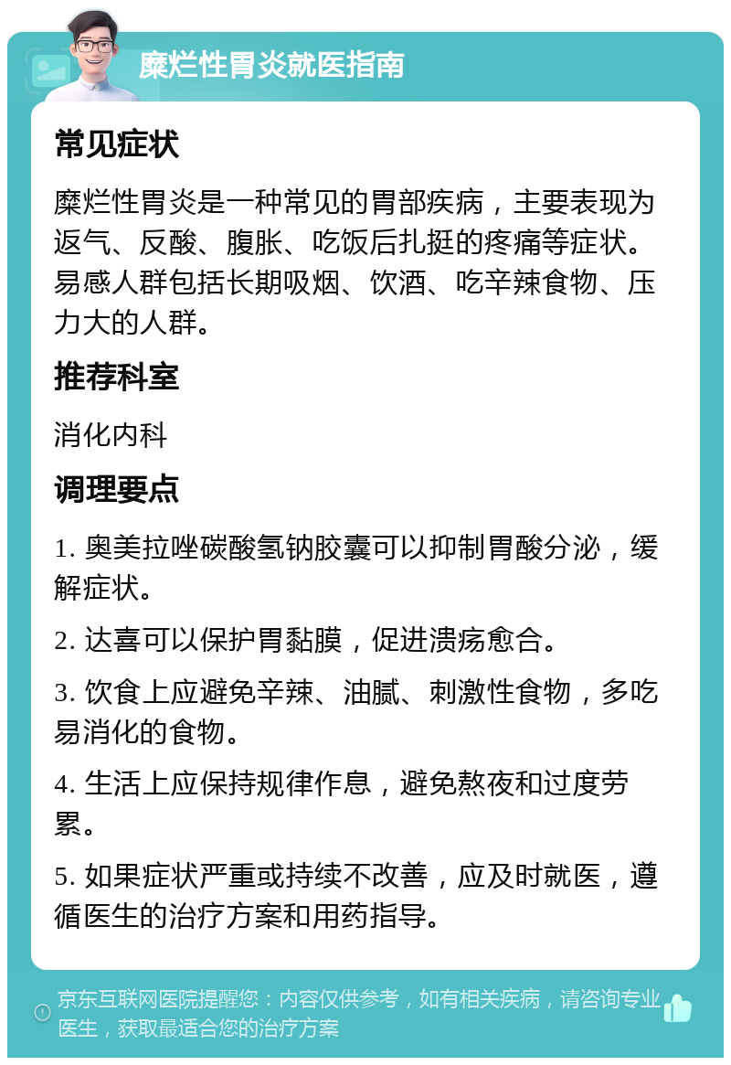 糜烂性胃炎就医指南 常见症状 糜烂性胃炎是一种常见的胃部疾病，主要表现为返气、反酸、腹胀、吃饭后扎挺的疼痛等症状。易感人群包括长期吸烟、饮酒、吃辛辣食物、压力大的人群。 推荐科室 消化内科 调理要点 1. 奥美拉唑碳酸氢钠胶囊可以抑制胃酸分泌，缓解症状。 2. 达喜可以保护胃黏膜，促进溃疡愈合。 3. 饮食上应避免辛辣、油腻、刺激性食物，多吃易消化的食物。 4. 生活上应保持规律作息，避免熬夜和过度劳累。 5. 如果症状严重或持续不改善，应及时就医，遵循医生的治疗方案和用药指导。