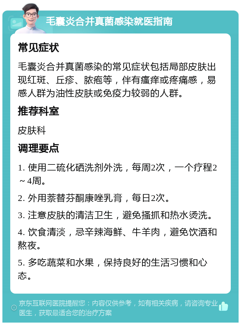 毛囊炎合并真菌感染就医指南 常见症状 毛囊炎合并真菌感染的常见症状包括局部皮肤出现红斑、丘疹、脓疱等，伴有瘙痒或疼痛感，易感人群为油性皮肤或免疫力较弱的人群。 推荐科室 皮肤科 调理要点 1. 使用二硫化硒洗剂外洗，每周2次，一个疗程2～4周。 2. 外用萘替芬酮康唑乳膏，每日2次。 3. 注意皮肤的清洁卫生，避免搔抓和热水烫洗。 4. 饮食清淡，忌辛辣海鲜、牛羊肉，避免饮酒和熬夜。 5. 多吃蔬菜和水果，保持良好的生活习惯和心态。