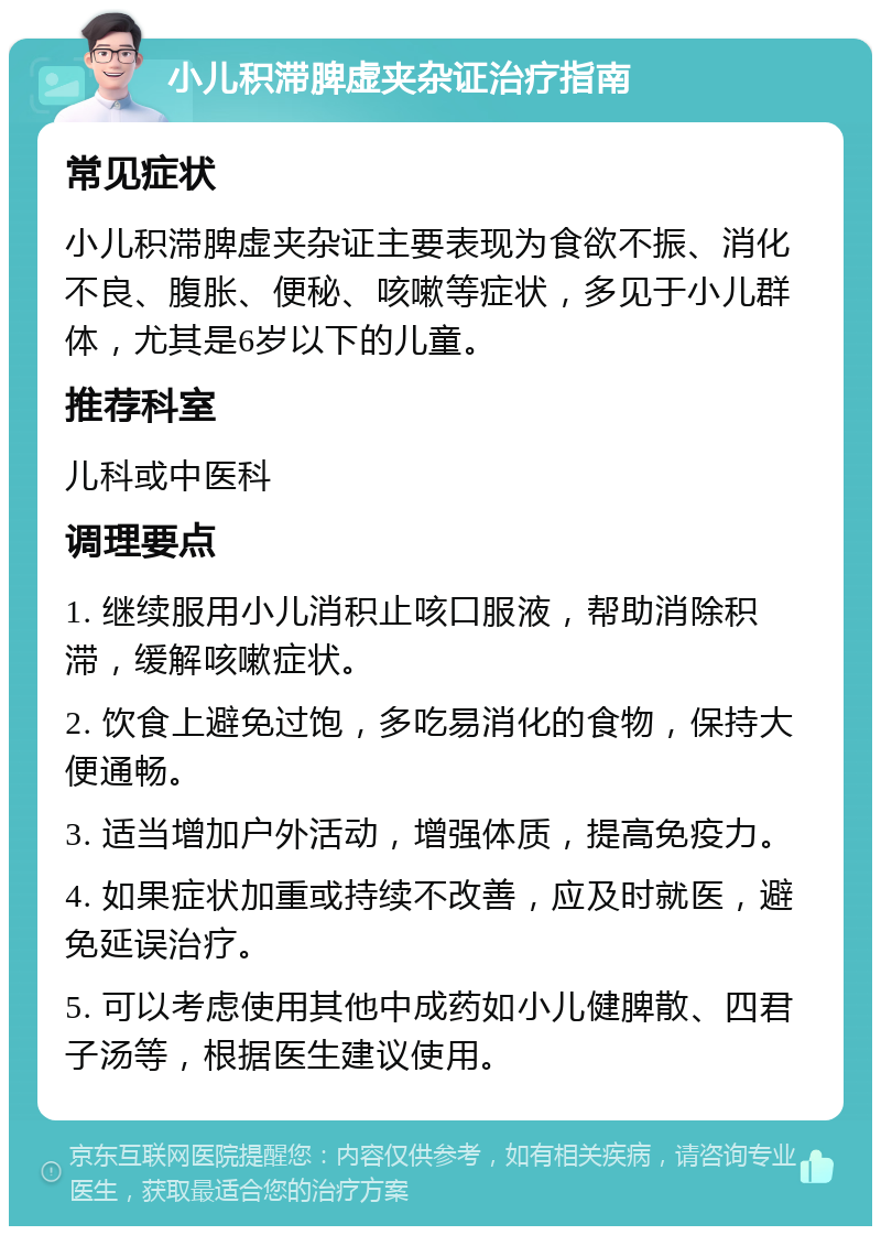 小儿积滞脾虚夹杂证治疗指南 常见症状 小儿积滞脾虚夹杂证主要表现为食欲不振、消化不良、腹胀、便秘、咳嗽等症状，多见于小儿群体，尤其是6岁以下的儿童。 推荐科室 儿科或中医科 调理要点 1. 继续服用小儿消积止咳口服液，帮助消除积滞，缓解咳嗽症状。 2. 饮食上避免过饱，多吃易消化的食物，保持大便通畅。 3. 适当增加户外活动，增强体质，提高免疫力。 4. 如果症状加重或持续不改善，应及时就医，避免延误治疗。 5. 可以考虑使用其他中成药如小儿健脾散、四君子汤等，根据医生建议使用。