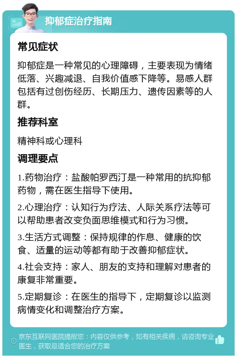 抑郁症治疗指南 常见症状 抑郁症是一种常见的心理障碍，主要表现为情绪低落、兴趣减退、自我价值感下降等。易感人群包括有过创伤经历、长期压力、遗传因素等的人群。 推荐科室 精神科或心理科 调理要点 1.药物治疗：盐酸帕罗西汀是一种常用的抗抑郁药物，需在医生指导下使用。 2.心理治疗：认知行为疗法、人际关系疗法等可以帮助患者改变负面思维模式和行为习惯。 3.生活方式调整：保持规律的作息、健康的饮食、适量的运动等都有助于改善抑郁症状。 4.社会支持：家人、朋友的支持和理解对患者的康复非常重要。 5.定期复诊：在医生的指导下，定期复诊以监测病情变化和调整治疗方案。