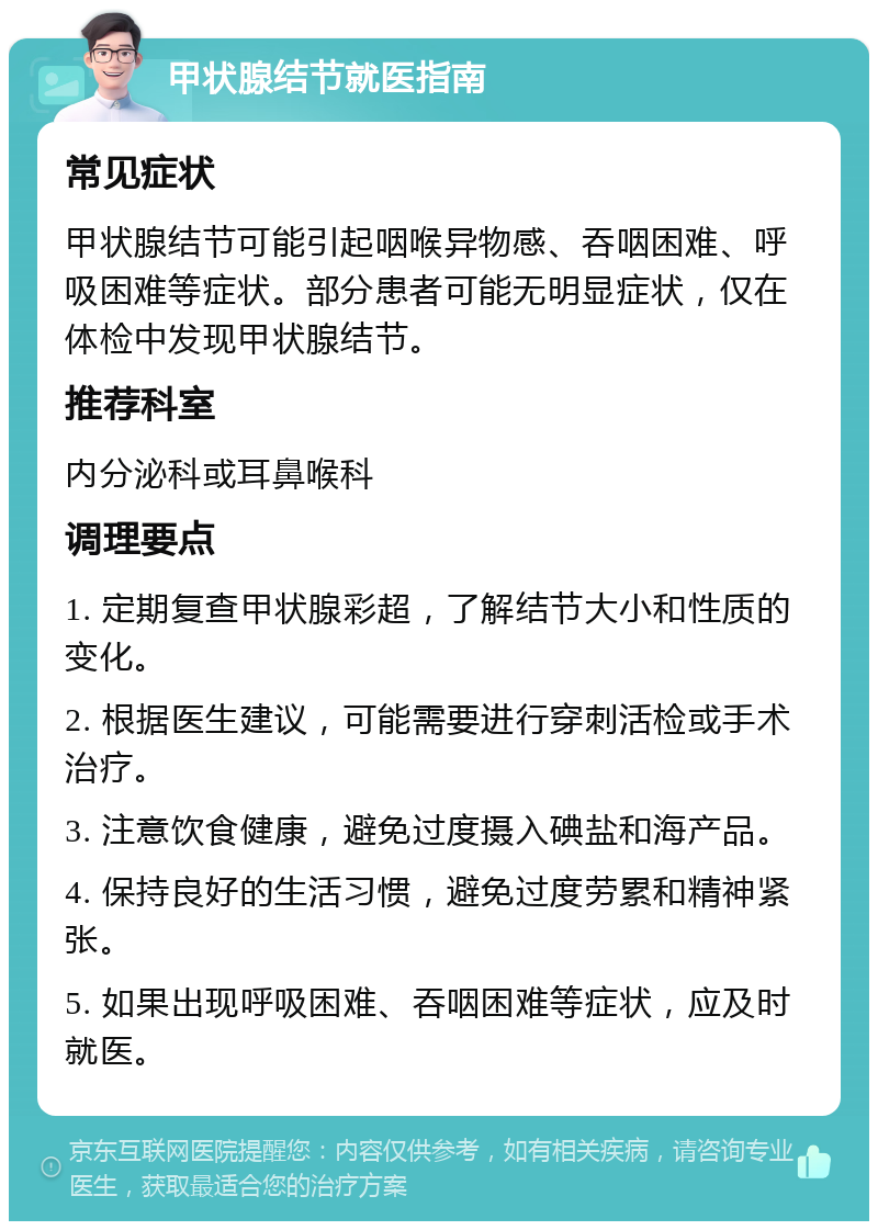 甲状腺结节就医指南 常见症状 甲状腺结节可能引起咽喉异物感、吞咽困难、呼吸困难等症状。部分患者可能无明显症状，仅在体检中发现甲状腺结节。 推荐科室 内分泌科或耳鼻喉科 调理要点 1. 定期复查甲状腺彩超，了解结节大小和性质的变化。 2. 根据医生建议，可能需要进行穿刺活检或手术治疗。 3. 注意饮食健康，避免过度摄入碘盐和海产品。 4. 保持良好的生活习惯，避免过度劳累和精神紧张。 5. 如果出现呼吸困难、吞咽困难等症状，应及时就医。