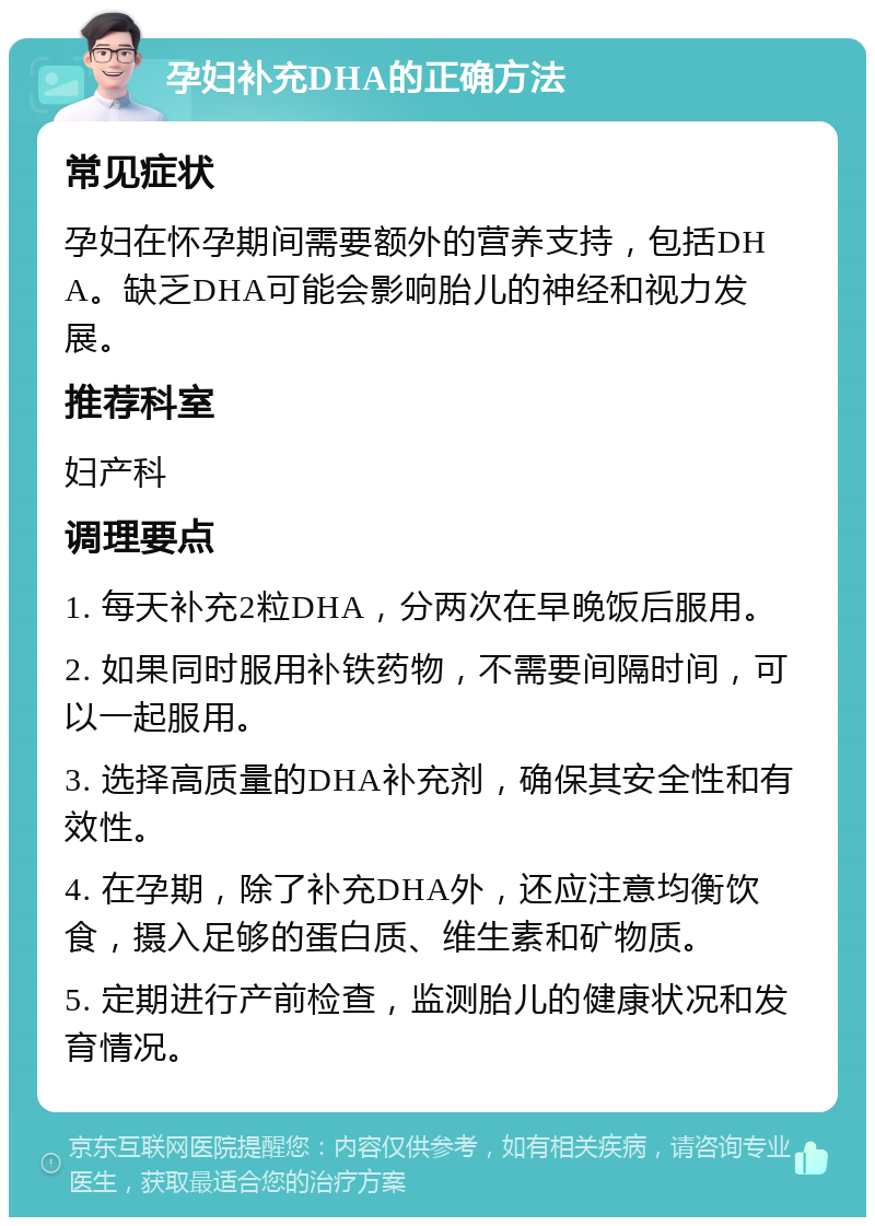 孕妇补充DHA的正确方法 常见症状 孕妇在怀孕期间需要额外的营养支持，包括DHA。缺乏DHA可能会影响胎儿的神经和视力发展。 推荐科室 妇产科 调理要点 1. 每天补充2粒DHA，分两次在早晚饭后服用。 2. 如果同时服用补铁药物，不需要间隔时间，可以一起服用。 3. 选择高质量的DHA补充剂，确保其安全性和有效性。 4. 在孕期，除了补充DHA外，还应注意均衡饮食，摄入足够的蛋白质、维生素和矿物质。 5. 定期进行产前检查，监测胎儿的健康状况和发育情况。