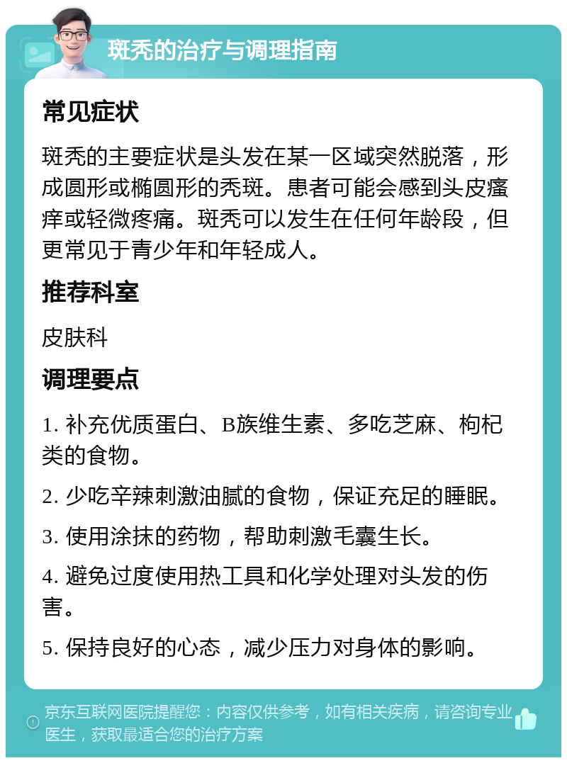 斑秃的治疗与调理指南 常见症状 斑秃的主要症状是头发在某一区域突然脱落，形成圆形或椭圆形的秃斑。患者可能会感到头皮瘙痒或轻微疼痛。斑秃可以发生在任何年龄段，但更常见于青少年和年轻成人。 推荐科室 皮肤科 调理要点 1. 补充优质蛋白、B族维生素、多吃芝麻、枸杞类的食物。 2. 少吃辛辣刺激油腻的食物，保证充足的睡眠。 3. 使用涂抹的药物，帮助刺激毛囊生长。 4. 避免过度使用热工具和化学处理对头发的伤害。 5. 保持良好的心态，减少压力对身体的影响。