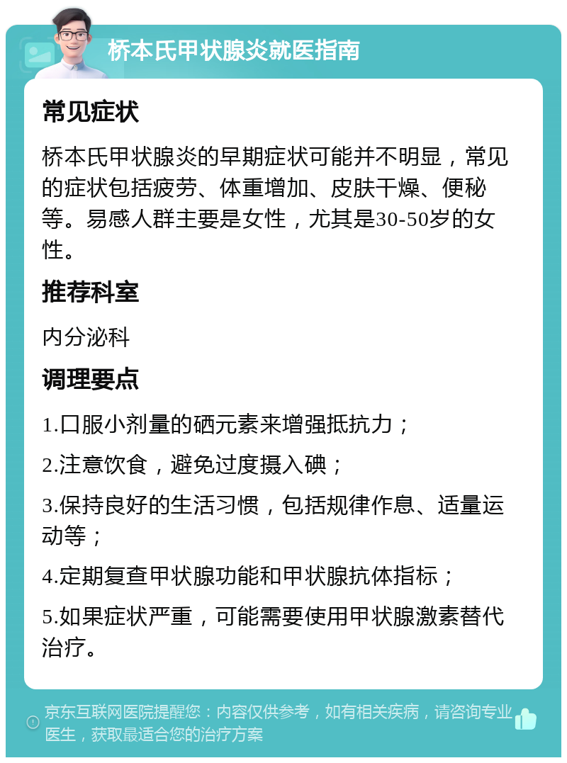 桥本氏甲状腺炎就医指南 常见症状 桥本氏甲状腺炎的早期症状可能并不明显，常见的症状包括疲劳、体重增加、皮肤干燥、便秘等。易感人群主要是女性，尤其是30-50岁的女性。 推荐科室 内分泌科 调理要点 1.口服小剂量的硒元素来增强抵抗力； 2.注意饮食，避免过度摄入碘； 3.保持良好的生活习惯，包括规律作息、适量运动等； 4.定期复查甲状腺功能和甲状腺抗体指标； 5.如果症状严重，可能需要使用甲状腺激素替代治疗。