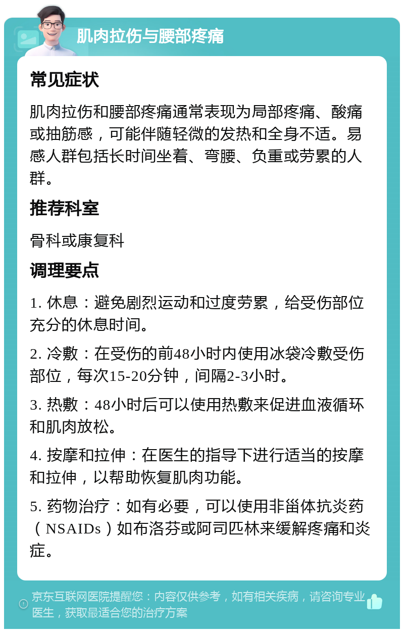 肌肉拉伤与腰部疼痛 常见症状 肌肉拉伤和腰部疼痛通常表现为局部疼痛、酸痛或抽筋感，可能伴随轻微的发热和全身不适。易感人群包括长时间坐着、弯腰、负重或劳累的人群。 推荐科室 骨科或康复科 调理要点 1. 休息：避免剧烈运动和过度劳累，给受伤部位充分的休息时间。 2. 冷敷：在受伤的前48小时内使用冰袋冷敷受伤部位，每次15-20分钟，间隔2-3小时。 3. 热敷：48小时后可以使用热敷来促进血液循环和肌肉放松。 4. 按摩和拉伸：在医生的指导下进行适当的按摩和拉伸，以帮助恢复肌肉功能。 5. 药物治疗：如有必要，可以使用非甾体抗炎药（NSAIDs）如布洛芬或阿司匹林来缓解疼痛和炎症。