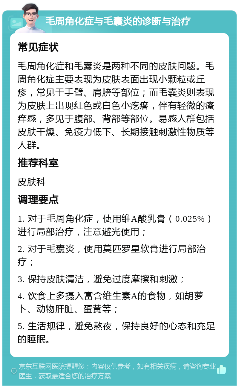 毛周角化症与毛囊炎的诊断与治疗 常见症状 毛周角化症和毛囊炎是两种不同的皮肤问题。毛周角化症主要表现为皮肤表面出现小颗粒或丘疹，常见于手臂、肩膀等部位；而毛囊炎则表现为皮肤上出现红色或白色小疙瘩，伴有轻微的瘙痒感，多见于腹部、背部等部位。易感人群包括皮肤干燥、免疫力低下、长期接触刺激性物质等人群。 推荐科室 皮肤科 调理要点 1. 对于毛周角化症，使用维A酸乳膏（0.025%）进行局部治疗，注意避光使用； 2. 对于毛囊炎，使用莫匹罗星软膏进行局部治疗； 3. 保持皮肤清洁，避免过度摩擦和刺激； 4. 饮食上多摄入富含维生素A的食物，如胡萝卜、动物肝脏、蛋黄等； 5. 生活规律，避免熬夜，保持良好的心态和充足的睡眠。