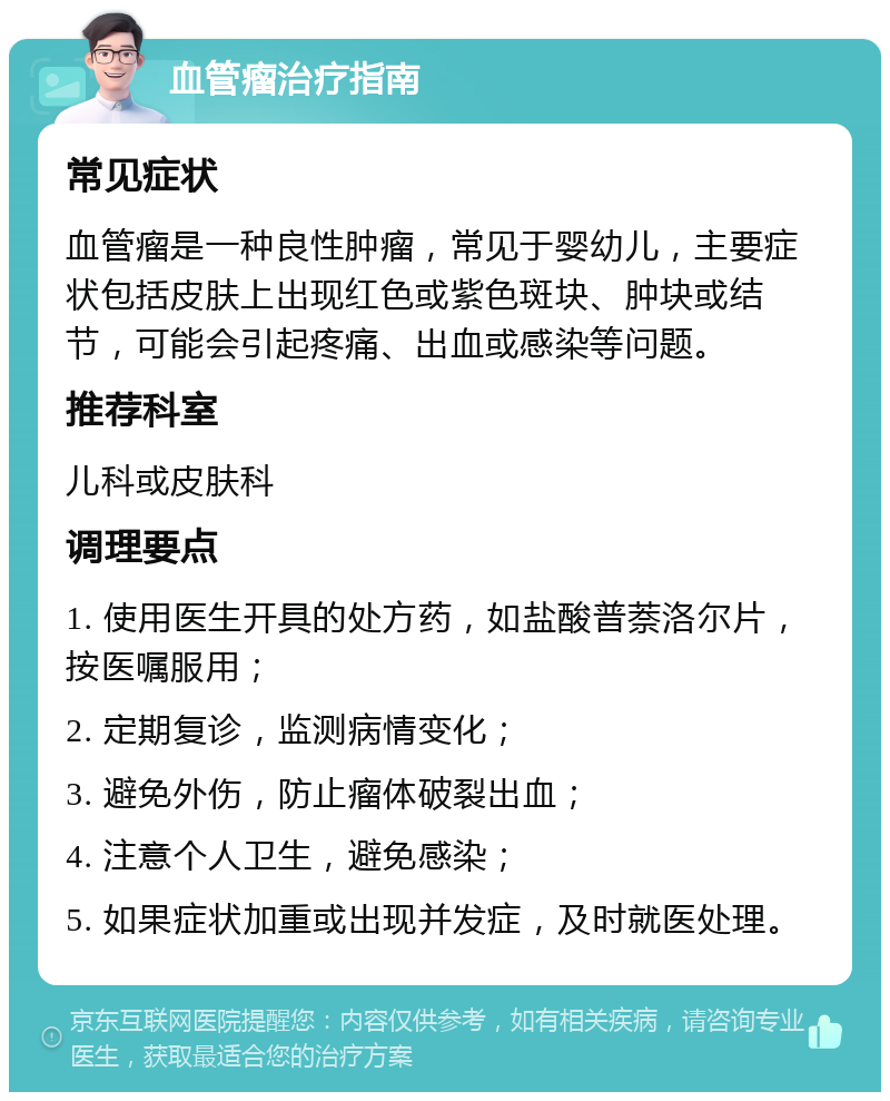 血管瘤治疗指南 常见症状 血管瘤是一种良性肿瘤，常见于婴幼儿，主要症状包括皮肤上出现红色或紫色斑块、肿块或结节，可能会引起疼痛、出血或感染等问题。 推荐科室 儿科或皮肤科 调理要点 1. 使用医生开具的处方药，如盐酸普萘洛尔片，按医嘱服用； 2. 定期复诊，监测病情变化； 3. 避免外伤，防止瘤体破裂出血； 4. 注意个人卫生，避免感染； 5. 如果症状加重或出现并发症，及时就医处理。