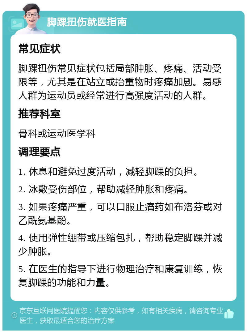 脚踝扭伤就医指南 常见症状 脚踝扭伤常见症状包括局部肿胀、疼痛、活动受限等，尤其是在站立或抬重物时疼痛加剧。易感人群为运动员或经常进行高强度活动的人群。 推荐科室 骨科或运动医学科 调理要点 1. 休息和避免过度活动，减轻脚踝的负担。 2. 冰敷受伤部位，帮助减轻肿胀和疼痛。 3. 如果疼痛严重，可以口服止痛药如布洛芬或对乙酰氨基酚。 4. 使用弹性绷带或压缩包扎，帮助稳定脚踝并减少肿胀。 5. 在医生的指导下进行物理治疗和康复训练，恢复脚踝的功能和力量。