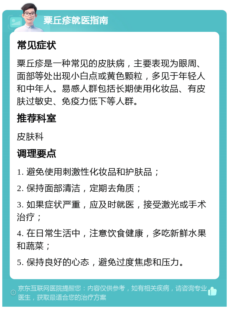 粟丘疹就医指南 常见症状 粟丘疹是一种常见的皮肤病，主要表现为眼周、面部等处出现小白点或黄色颗粒，多见于年轻人和中年人。易感人群包括长期使用化妆品、有皮肤过敏史、免疫力低下等人群。 推荐科室 皮肤科 调理要点 1. 避免使用刺激性化妆品和护肤品； 2. 保持面部清洁，定期去角质； 3. 如果症状严重，应及时就医，接受激光或手术治疗； 4. 在日常生活中，注意饮食健康，多吃新鲜水果和蔬菜； 5. 保持良好的心态，避免过度焦虑和压力。