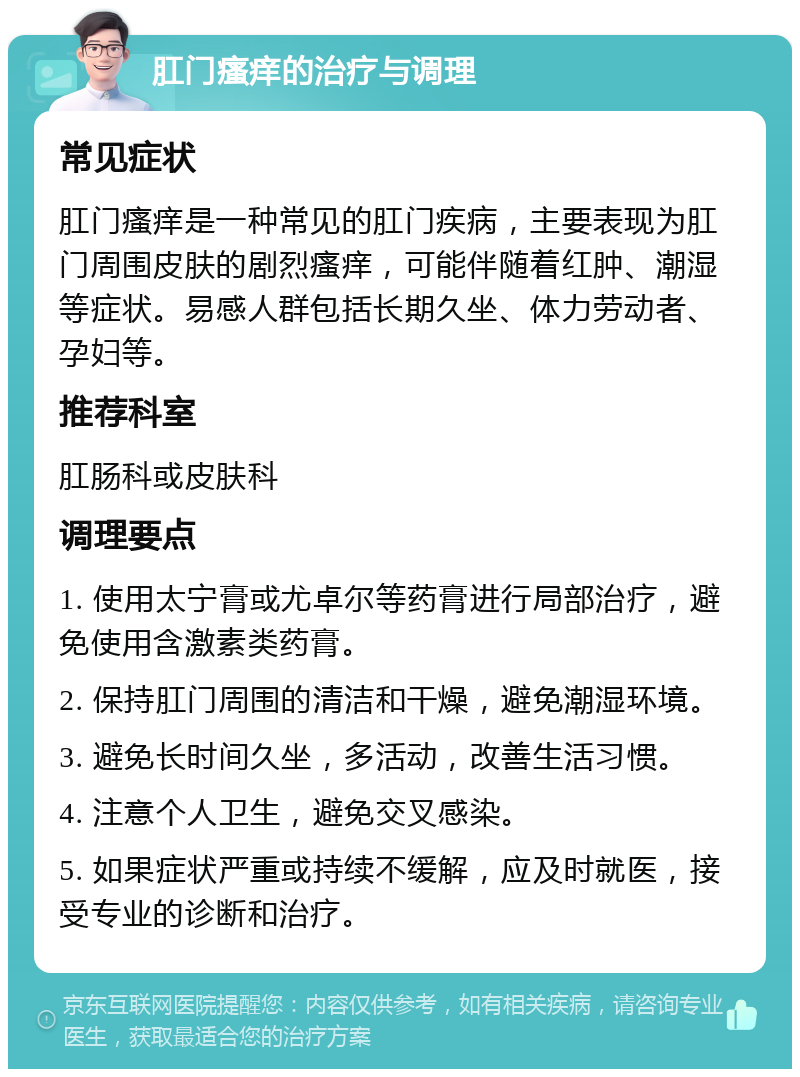 肛门瘙痒的治疗与调理 常见症状 肛门瘙痒是一种常见的肛门疾病，主要表现为肛门周围皮肤的剧烈瘙痒，可能伴随着红肿、潮湿等症状。易感人群包括长期久坐、体力劳动者、孕妇等。 推荐科室 肛肠科或皮肤科 调理要点 1. 使用太宁膏或尤卓尔等药膏进行局部治疗，避免使用含激素类药膏。 2. 保持肛门周围的清洁和干燥，避免潮湿环境。 3. 避免长时间久坐，多活动，改善生活习惯。 4. 注意个人卫生，避免交叉感染。 5. 如果症状严重或持续不缓解，应及时就医，接受专业的诊断和治疗。