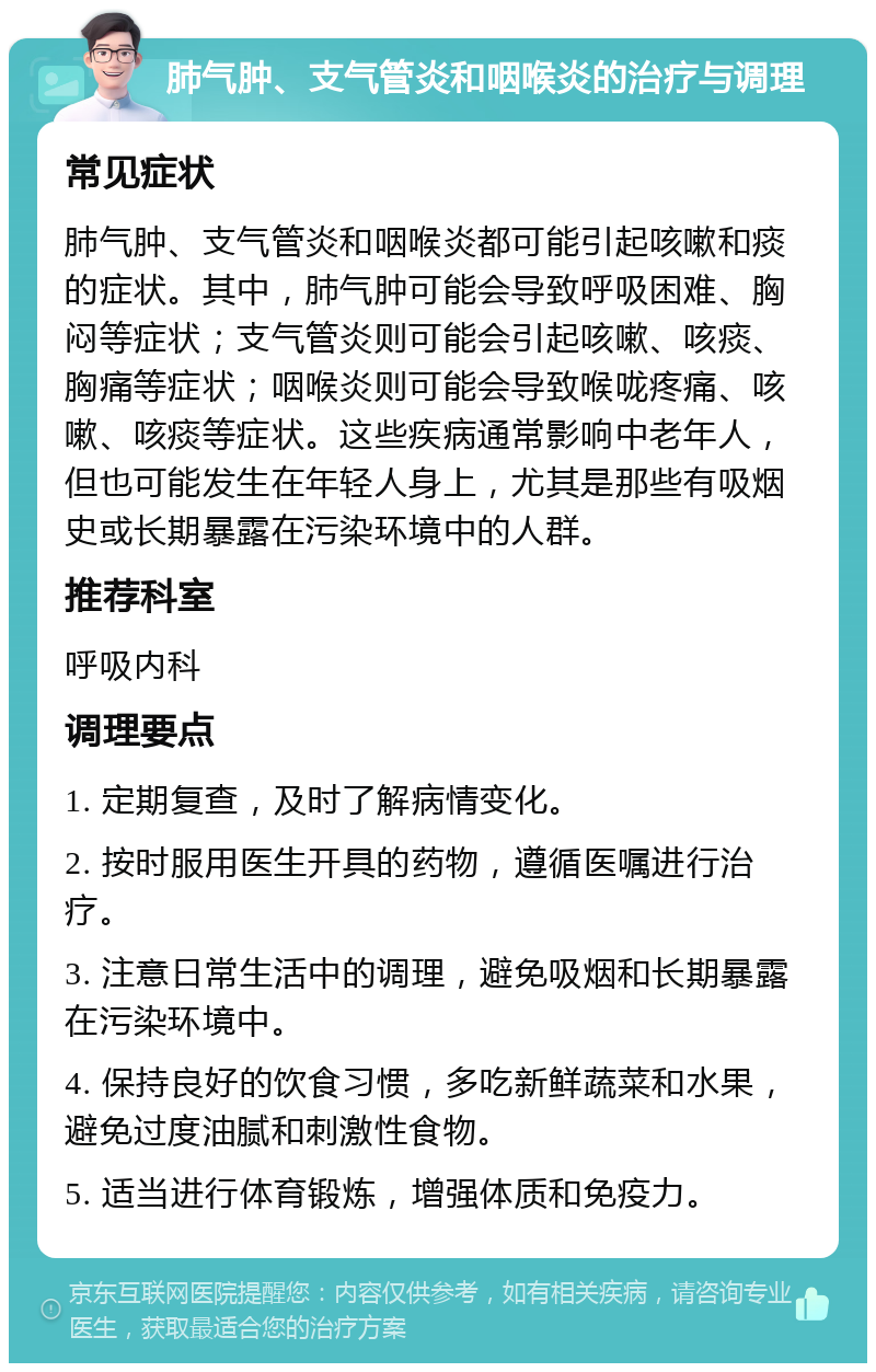 肺气肿、支气管炎和咽喉炎的治疗与调理 常见症状 肺气肿、支气管炎和咽喉炎都可能引起咳嗽和痰的症状。其中，肺气肿可能会导致呼吸困难、胸闷等症状；支气管炎则可能会引起咳嗽、咳痰、胸痛等症状；咽喉炎则可能会导致喉咙疼痛、咳嗽、咳痰等症状。这些疾病通常影响中老年人，但也可能发生在年轻人身上，尤其是那些有吸烟史或长期暴露在污染环境中的人群。 推荐科室 呼吸内科 调理要点 1. 定期复查，及时了解病情变化。 2. 按时服用医生开具的药物，遵循医嘱进行治疗。 3. 注意日常生活中的调理，避免吸烟和长期暴露在污染环境中。 4. 保持良好的饮食习惯，多吃新鲜蔬菜和水果，避免过度油腻和刺激性食物。 5. 适当进行体育锻炼，增强体质和免疫力。