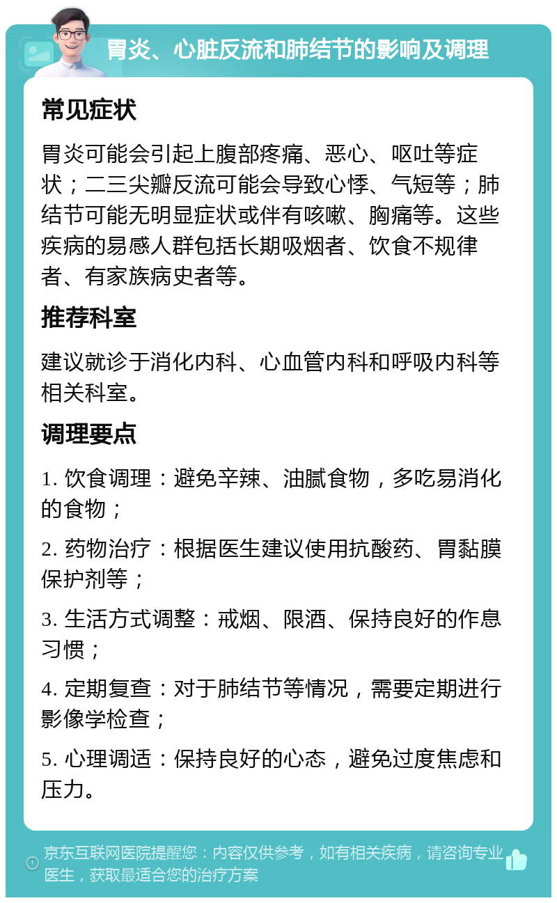 胃炎、心脏反流和肺结节的影响及调理 常见症状 胃炎可能会引起上腹部疼痛、恶心、呕吐等症状；二三尖瓣反流可能会导致心悸、气短等；肺结节可能无明显症状或伴有咳嗽、胸痛等。这些疾病的易感人群包括长期吸烟者、饮食不规律者、有家族病史者等。 推荐科室 建议就诊于消化内科、心血管内科和呼吸内科等相关科室。 调理要点 1. 饮食调理：避免辛辣、油腻食物，多吃易消化的食物； 2. 药物治疗：根据医生建议使用抗酸药、胃黏膜保护剂等； 3. 生活方式调整：戒烟、限酒、保持良好的作息习惯； 4. 定期复查：对于肺结节等情况，需要定期进行影像学检查； 5. 心理调适：保持良好的心态，避免过度焦虑和压力。