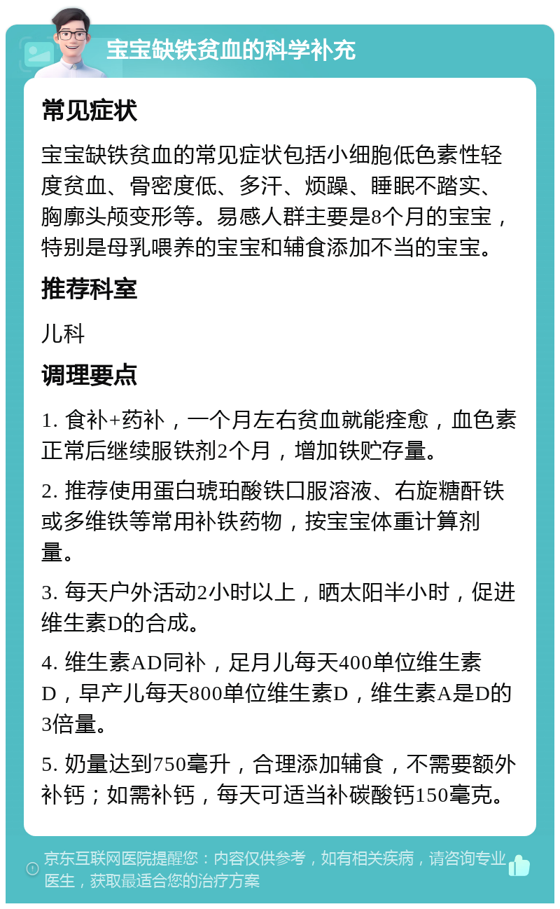 宝宝缺铁贫血的科学补充 常见症状 宝宝缺铁贫血的常见症状包括小细胞低色素性轻度贫血、骨密度低、多汗、烦躁、睡眠不踏实、胸廓头颅变形等。易感人群主要是8个月的宝宝，特别是母乳喂养的宝宝和辅食添加不当的宝宝。 推荐科室 儿科 调理要点 1. 食补+药补，一个月左右贫血就能痊愈，血色素正常后继续服铁剂2个月，增加铁贮存量。 2. 推荐使用蛋白琥珀酸铁口服溶液、右旋糖酐铁或多维铁等常用补铁药物，按宝宝体重计算剂量。 3. 每天户外活动2小时以上，晒太阳半小时，促进维生素D的合成。 4. 维生素AD同补，足月儿每天400单位维生素D，早产儿每天800单位维生素D，维生素A是D的3倍量。 5. 奶量达到750毫升，合理添加辅食，不需要额外补钙；如需补钙，每天可适当补碳酸钙150毫克。