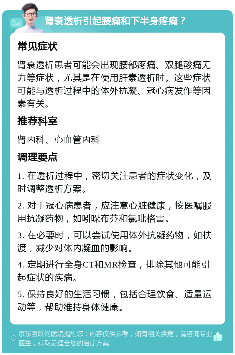 肾衰透析引起腰痛和下半身疼痛？ 常见症状 肾衰透析患者可能会出现腰部疼痛、双腿酸痛无力等症状，尤其是在使用肝素透析时。这些症状可能与透析过程中的体外抗凝、冠心病发作等因素有关。 推荐科室 肾内科、心血管内科 调理要点 1. 在透析过程中，密切关注患者的症状变化，及时调整透析方案。 2. 对于冠心病患者，应注意心脏健康，按医嘱服用抗凝药物，如吲哚布芬和氯吡格雷。 3. 在必要时，可以尝试使用体外抗凝药物，如扶渡，减少对体内凝血的影响。 4. 定期进行全身CT和MR检查，排除其他可能引起症状的疾病。 5. 保持良好的生活习惯，包括合理饮食、适量运动等，帮助维持身体健康。