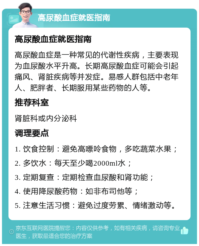 高尿酸血症就医指南 高尿酸血症就医指南 高尿酸血症是一种常见的代谢性疾病，主要表现为血尿酸水平升高。长期高尿酸血症可能会引起痛风、肾脏疾病等并发症。易感人群包括中老年人、肥胖者、长期服用某些药物的人等。 推荐科室 肾脏科或内分泌科 调理要点 1. 饮食控制：避免高嘌呤食物，多吃蔬菜水果； 2. 多饮水：每天至少喝2000ml水； 3. 定期复查：定期检查血尿酸和肾功能； 4. 使用降尿酸药物：如非布司他等； 5. 注意生活习惯：避免过度劳累、情绪激动等。