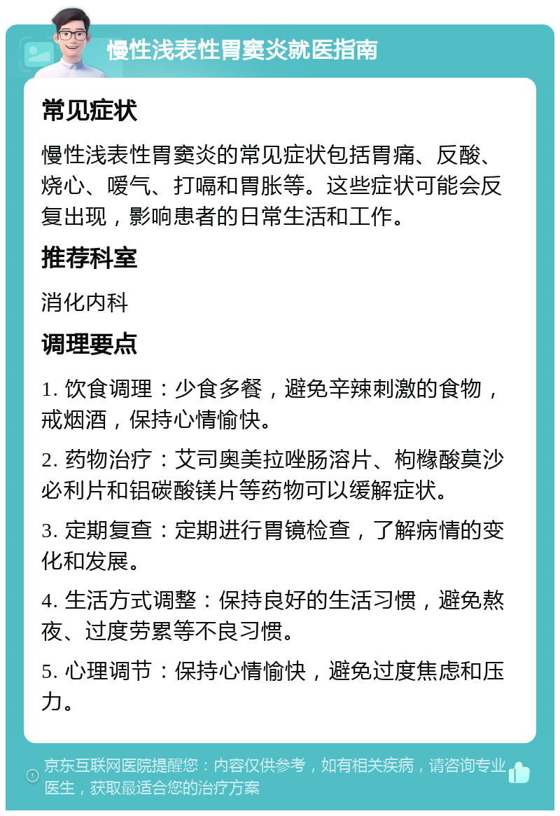 慢性浅表性胃窦炎就医指南 常见症状 慢性浅表性胃窦炎的常见症状包括胃痛、反酸、烧心、嗳气、打嗝和胃胀等。这些症状可能会反复出现，影响患者的日常生活和工作。 推荐科室 消化内科 调理要点 1. 饮食调理：少食多餐，避免辛辣刺激的食物，戒烟酒，保持心情愉快。 2. 药物治疗：艾司奥美拉唑肠溶片、枸橼酸莫沙必利片和铝碳酸镁片等药物可以缓解症状。 3. 定期复查：定期进行胃镜检查，了解病情的变化和发展。 4. 生活方式调整：保持良好的生活习惯，避免熬夜、过度劳累等不良习惯。 5. 心理调节：保持心情愉快，避免过度焦虑和压力。