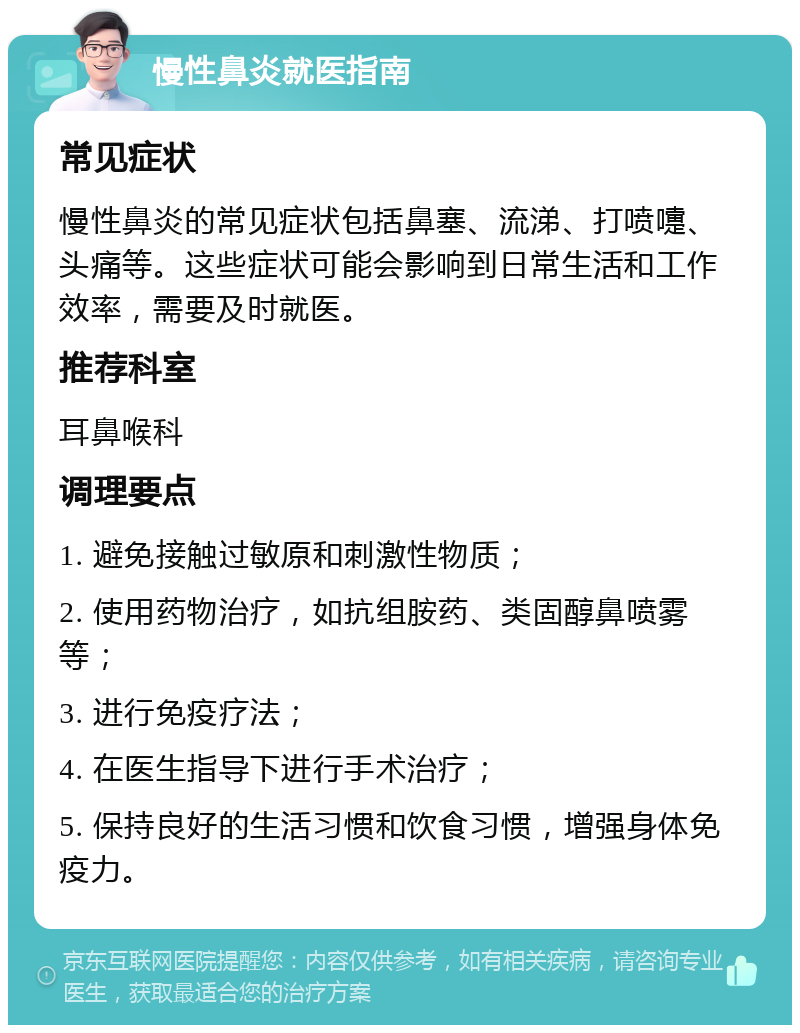 慢性鼻炎就医指南 常见症状 慢性鼻炎的常见症状包括鼻塞、流涕、打喷嚏、头痛等。这些症状可能会影响到日常生活和工作效率，需要及时就医。 推荐科室 耳鼻喉科 调理要点 1. 避免接触过敏原和刺激性物质； 2. 使用药物治疗，如抗组胺药、类固醇鼻喷雾等； 3. 进行免疫疗法； 4. 在医生指导下进行手术治疗； 5. 保持良好的生活习惯和饮食习惯，增强身体免疫力。