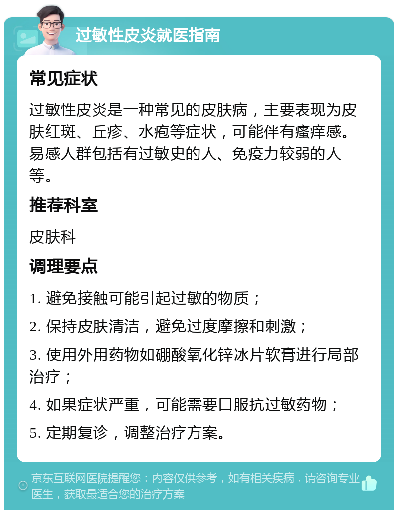 过敏性皮炎就医指南 常见症状 过敏性皮炎是一种常见的皮肤病，主要表现为皮肤红斑、丘疹、水疱等症状，可能伴有瘙痒感。易感人群包括有过敏史的人、免疫力较弱的人等。 推荐科室 皮肤科 调理要点 1. 避免接触可能引起过敏的物质； 2. 保持皮肤清洁，避免过度摩擦和刺激； 3. 使用外用药物如硼酸氧化锌冰片软膏进行局部治疗； 4. 如果症状严重，可能需要口服抗过敏药物； 5. 定期复诊，调整治疗方案。