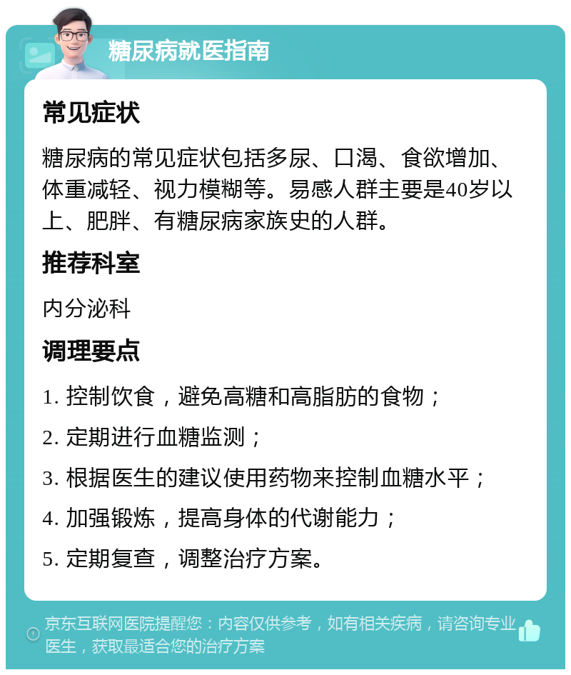 糖尿病就医指南 常见症状 糖尿病的常见症状包括多尿、口渴、食欲增加、体重减轻、视力模糊等。易感人群主要是40岁以上、肥胖、有糖尿病家族史的人群。 推荐科室 内分泌科 调理要点 1. 控制饮食，避免高糖和高脂肪的食物； 2. 定期进行血糖监测； 3. 根据医生的建议使用药物来控制血糖水平； 4. 加强锻炼，提高身体的代谢能力； 5. 定期复查，调整治疗方案。