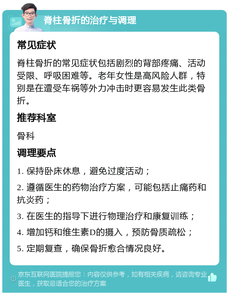 脊柱骨折的治疗与调理 常见症状 脊柱骨折的常见症状包括剧烈的背部疼痛、活动受限、呼吸困难等。老年女性是高风险人群，特别是在遭受车祸等外力冲击时更容易发生此类骨折。 推荐科室 骨科 调理要点 1. 保持卧床休息，避免过度活动； 2. 遵循医生的药物治疗方案，可能包括止痛药和抗炎药； 3. 在医生的指导下进行物理治疗和康复训练； 4. 增加钙和维生素D的摄入，预防骨质疏松； 5. 定期复查，确保骨折愈合情况良好。